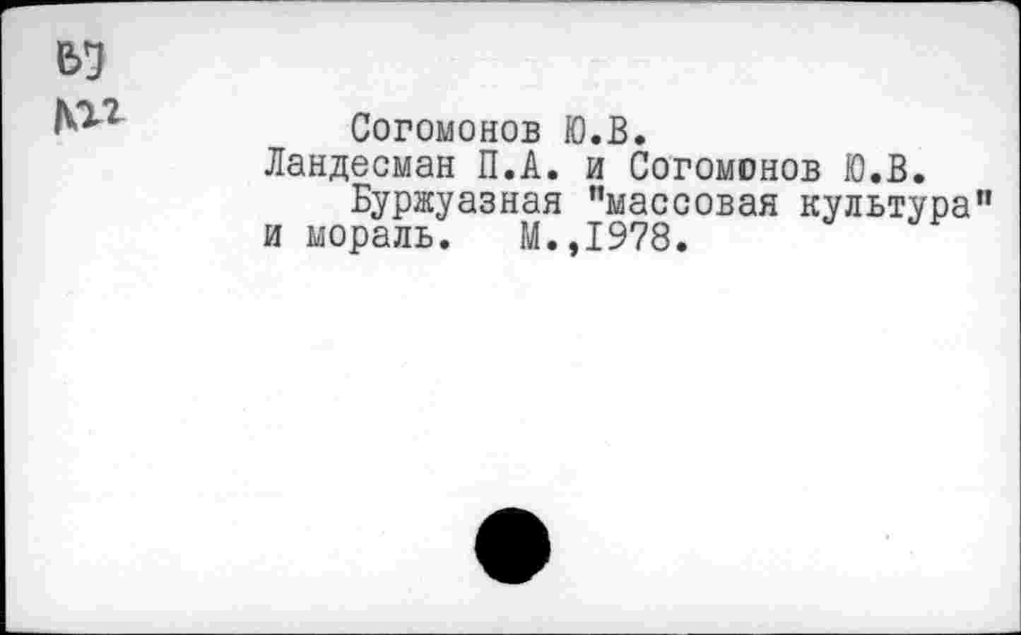 ﻿вя
№
Согомонов Ю.В.
Ландесман П.А. и Согомонов Ю.В.
Буржуазная ’’массовая культура” и мораль. М.,1978.